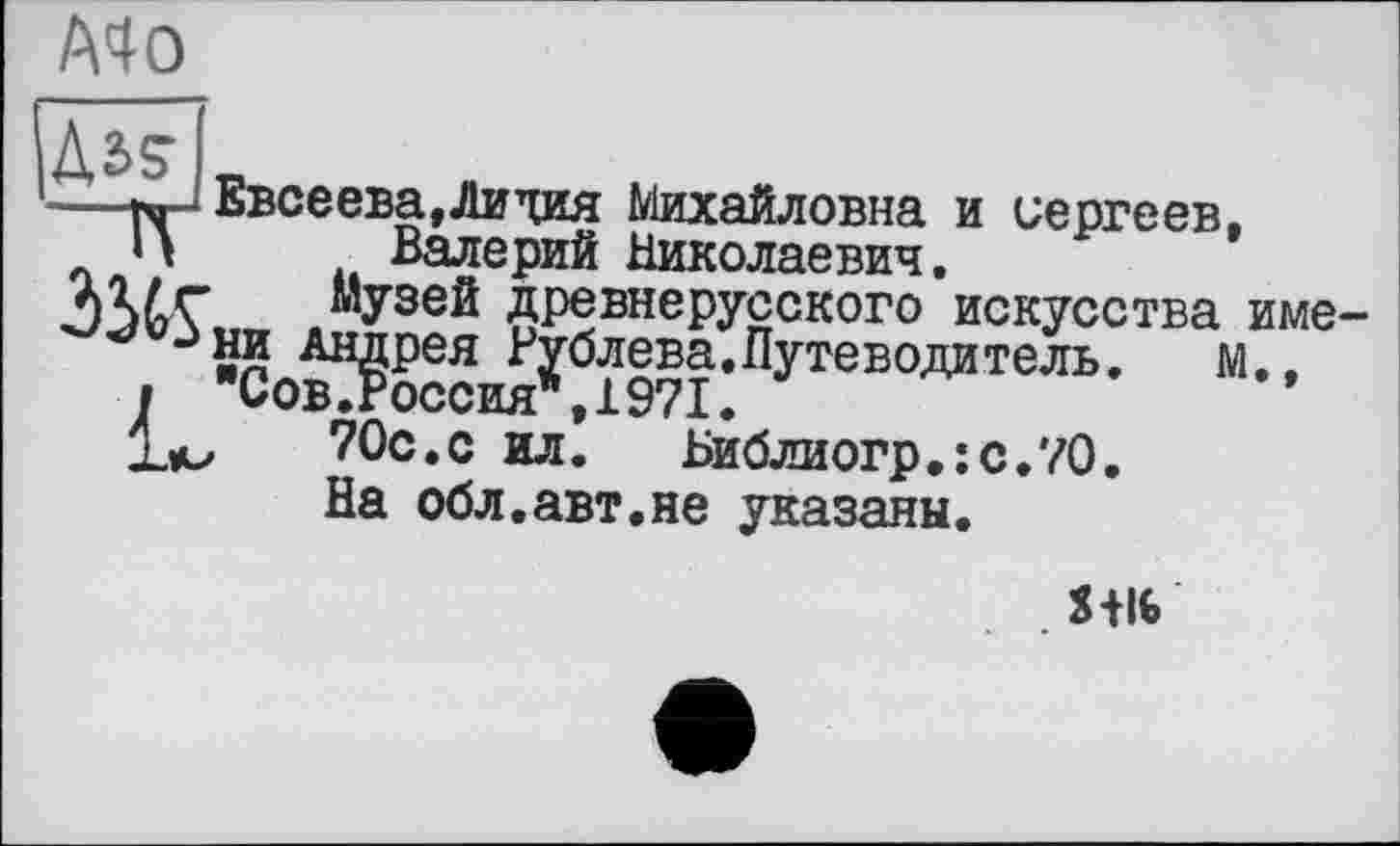 ﻿A4 О
(Ms-
Евсеева,Лидия Михайловна и Сергеев, П Валерий Николаевич.
музей древнерусского искусства име-Зни Андрея Рублева.Путеводитель.	м.,
I "Сов.Россия*,1971.
1л,	70с.с ил. Библиогр.:с.70.
На обл.авт.не указаны.
